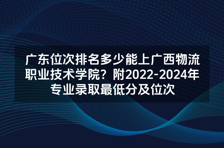 广东位次排名多少能上广西物流职业技术学院？附2022-2024年专业录取最低分及位次