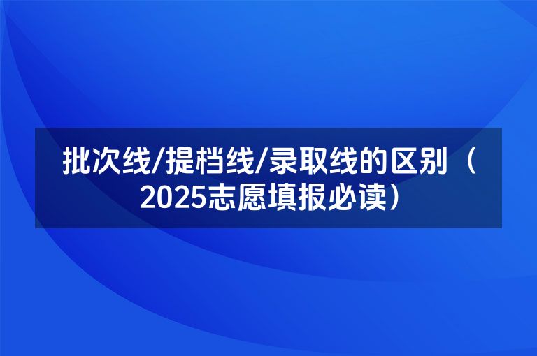 批次线/提档线/录取线的区别（2025志愿填报必读）