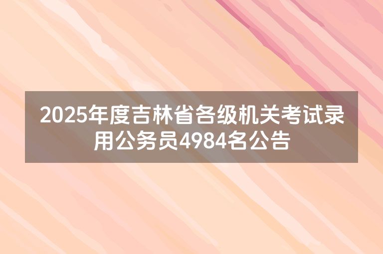 2025年度吉林省各级机关考试录用公务员4984名公告