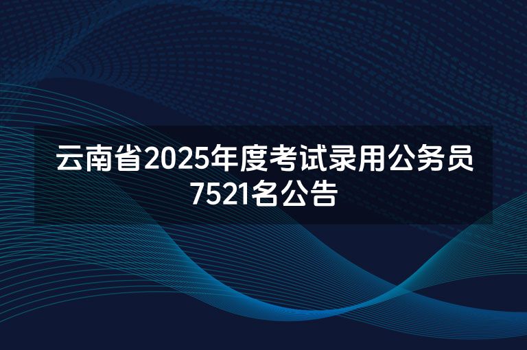 云南省2025年度考试录用公务员7521名公告