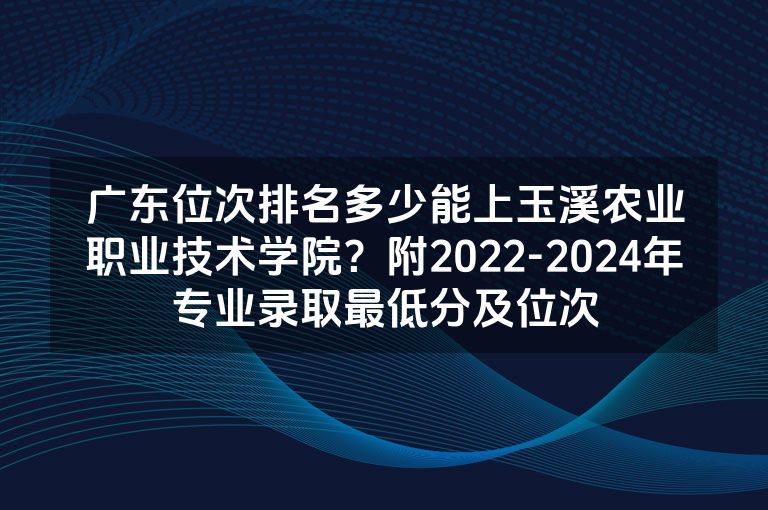 广东位次排名多少能上玉溪农业职业技术学院？附2022-2024年专业录取最低分及位次