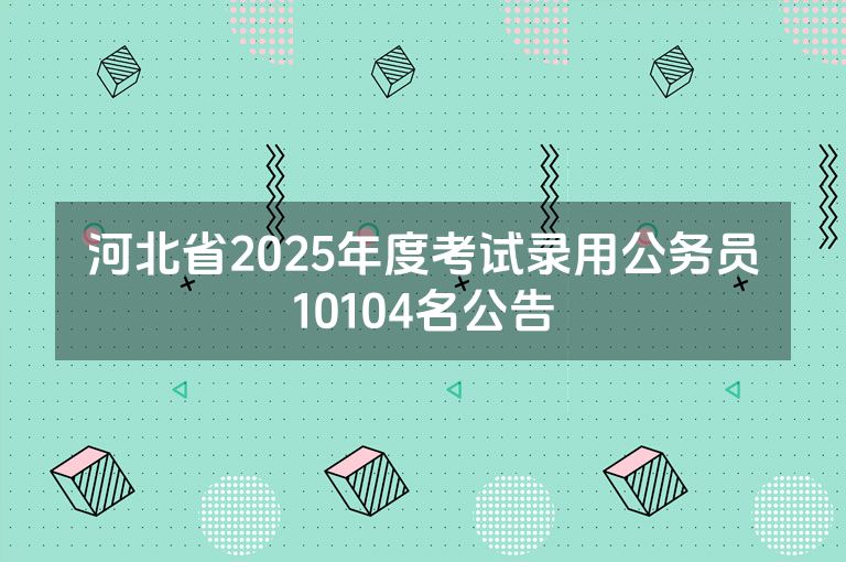 河北省2025年度考试录用公务员10104名公告