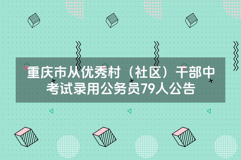 重庆市从优秀村（社区）干部中考试录用公务员79人公告