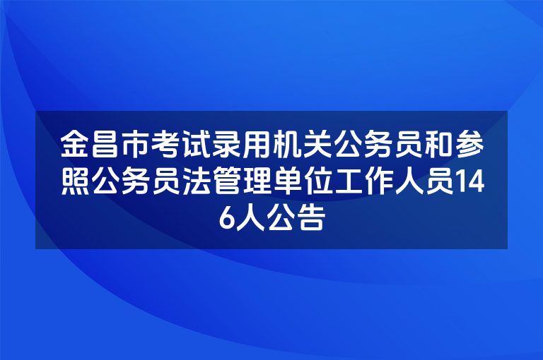 金昌市考试录用机关公务员和参照公务员法管理单位工作人员146人公告