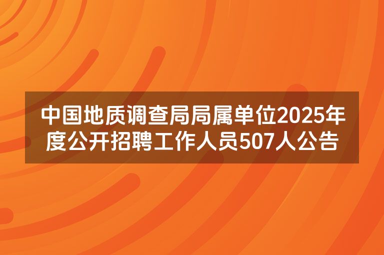 中国地质调查局局属单位2025年度公开招聘工作人员507人公告