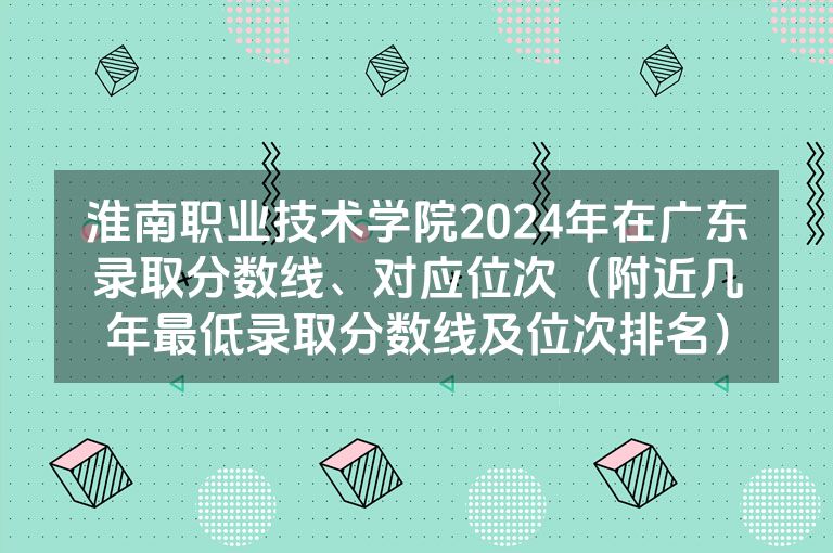 淮南职业技术学院2024年在广东录取分数线、对应位次（附近几年最低录取分数线及位次排名）