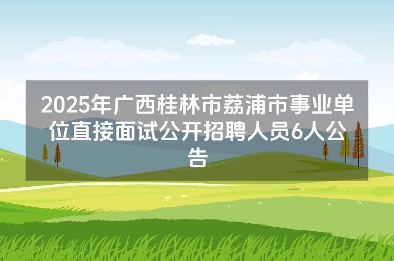 2025年广西桂林市荔浦市事业单位直接面试公开招聘人员6人公告