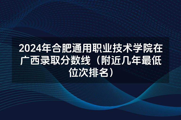 2024年合肥通用职业技术学院在广西录取分数线（附近几年最低位次排名）