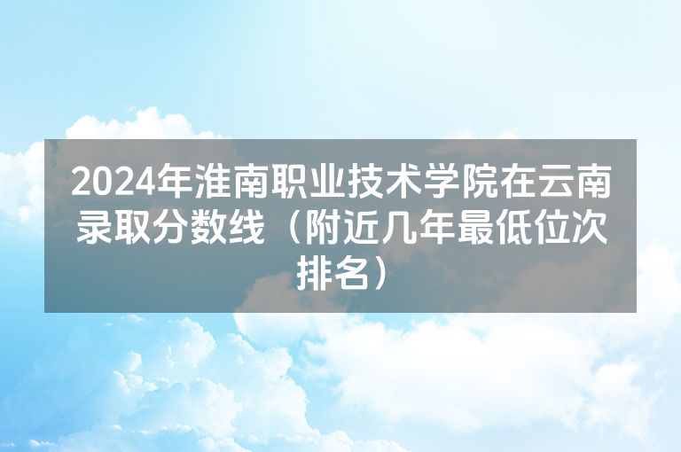 2024年淮南职业技术学院在云南录取分数线（附近几年最低位次排名）