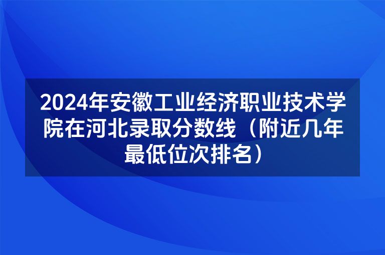 2024年安徽工业经济职业技术学院在河北录取分数线（附近几年最低位次排名）